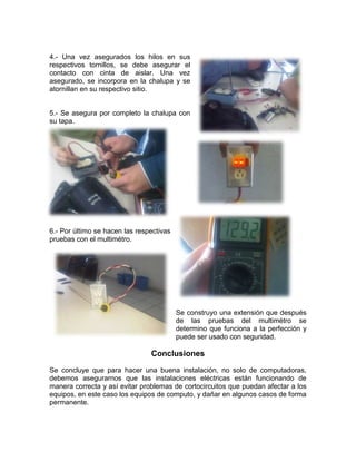 4.- Una vez asegurados los hilos en sus
respectivos tornillos, se debe asegurar el
contacto con cinta de aislar. Una vez
asegurado, se incorpora en la chalupa y se
atornillan en su respectivo sitio.


5.- Se asegura por completo la chalupa con
su tapa.




6.- Por último se hacen las respectivas
pruebas con el multimétro.




                                          Se construyo una extensión que después
                                          de las pruebas del multimétro se
                                          determino que funciona a la perfección y
                                          puede ser usado con seguridad.

                                Conclusiones
Se concluye que para hacer una buena instalación, no solo de computadoras,
debemos asegurarnos que las instalaciones eléctricas están funcionando de
manera correcta y así evitar problemas de cortocircuitos que puedan afectar a los
equipos, en este caso los equipos de computo, y dañar en algunos casos de forma
permanente.
 