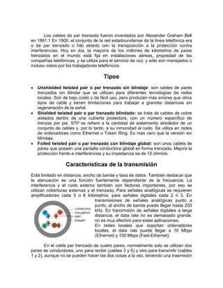 Los cables de par trenzado fueron inventados por Alexander Graham Bell
en 1881.1 En 1900, el conjunto de la red estadounidense de la línea telefónica era
o de par trenzado o hilo abierto con la transposición a la protección contra
interferencias. Hoy en día, la mayoría de los millones de kilómetros de pares
trenzados en el mundo está fija en instalaciones aéreas, propiedad de las
compañías telefónicas, y se utiliza para el servicio de voz, y sólo son manejados o
incluso vistos por los trabajadores telefónicos.

                                     Tipos
   Unshielded twisted pair o par trenzado sin blindaje: son cables de pares
   trenzados sin blindar que se utilizan para diferentes tecnologías de redes
   locales. Son de bajo costo y de fácil uso, pero producen más errores que otros
   tipos de cable y tienen limitaciones para trabajar a grandes distancias sin
   regeneración de la señal.
   Shielded twisted pair o par trenzado blindado: se trata de cables de cobre
   aislados dentro de una cubierta protectora, con un número específico de
   trenzas por pie. STP se refiere a la cantidad de aislamiento alrededor de un
   conjunto de cables y, por lo tanto, a su inmunidad al ruido. Se utiliza en redes
   de ordenadores como Ethernet o Token Ring. Es más caro que la versión sin
   blindaje.
   Foiled twisted pair o par trenzado con blindaje global: son unos cables de
   pares que poseen una pantalla conductora global en forma trenzada. Mejora la
   protección frente a interferencias y su impedancia es de 12 ohmios.

                  Características de la transmisión
Está limitado en distancia, ancho de banda y tasa de datos. También destacar que
la atenuación es una función fuertemente dependiente de la frecuencia. La
interferencia y el ruido externo también son factores importantes, por eso se
utilizan coberturas externas y el trenzado. Para señales analógicas se requieren
amplificadores cada 5 o 6 kilómetros, para señales digitales cada 2 ó 3. En
                                 transmisiones de señales analógicas punto a
                                 punto, el ancho de banda puede llegar hasta 250
                                 kHz. En transmisión de señales digitales a larga
                                 distancia, el data rate no es demasiado grande,
                                 no es muy efectivo para estas aplicaciones.
                                 En redes locales que soportan ordenadores
                                 locales, el data rate puede llegar a 10 Mbps
                                 (Ethernet) y 100 Mbps (Fast-Ethernet).

        En el cable par trenzado de cuatro pares, normalmente solo se utilizan dos
pares de conductores, uno para recibir (cables 3 y 6) y otro para transmitir (cables
1 y 2), aunque no se pueden hacer las dos cosas a la vez, teniendo una trasmisión
 