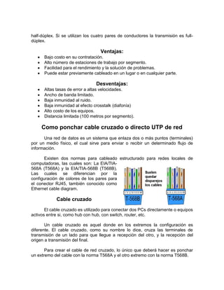 half-dúplex. Si se utilizan los cuatro pares de conductores la transmisión es full-
dúplex.

                                   Ventajas:
      Bajo costo en su contratación.
      Alto número de estaciones de trabajo por segmento.
      Facilidad para el rendimiento y la solución de problemas.
      Puede estar previamente cableado en un lugar o en cualquier parte.

                                 Desventajas:
      Altas tasas de error a altas velocidades.
      Ancho de banda limitado.
      Baja inmunidad al ruido.
      Baja inmunidad al efecto crosstalk (diafonía)
      Alto costo de los equipos.
      Distancia limitada (100 metros por segmento).

     Como ponchar cable cruzado o directo UTP de red
      Una red de datos es un sistema que enlaza dos o más puntos (terminales)
por un medio físico, el cual sirve para enviar o recibir un determinado flujo de
información.

       Existen dos normas para cableado estructurado para redes locales de
computadoras, las cuales son: La EIA/TIA-
568A (T568A) y la EIA/TIA-568B (T568B).
Las cuales se diferencian por la
configuración de colores de los pares para
el conector RJ45, también conocido como
Ethernet cable diagram.

             Cable cruzado
       El cable cruzado es utilizado para conectar dos PCs directamente o equipos
activos entre si, como hub con hub, con switch, router, etc.

       Un cable cruzado es aquel donde en los extremos la configuración es
diferente. El cable cruzado, como su nombre lo dice, cruza las terminales de
transmisión de un lado para que llegue a recepción del otro, y la recepción del
origen a transmisión del final.

       Para crear el cable de red cruzado, lo único que deberá hacer es ponchar
un extremo del cable con la norma T568A y el otro extremo con la norma T568B.
 