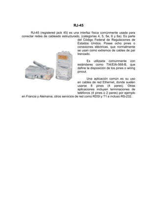 RJ-45
      RJ-45 (registered jack 45) es una interfaz física comúnmente usada para
conectar redes de cableado estructurado, (categorías 4, 5, 5e, 6 y 6a). Es parte
                                      del Código Federal de Regulaciones de
                                      Estados Unidos. Posee ocho pines o
                                      conexiones eléctricas, que normalmente
                                      se usan como extremos de cables de par
                                      trenzado.

                                               Es utilizada comúnmente con
                                        estándares como TIA/EIA-568-B, que
                                        define la disposición de los pines o wiring
                                        pinout.

                                                Una aplicación común es su uso
                                         en cables de red Ethernet, donde suelen
                                         usarse 8 pines (4 pares). Otras
                                         aplicaciones incluyen terminaciones de
                                         teléfonos (4 pines o 2 pares) por ejemplo
en Francia y Alemania, otros servicios de red como RDSI y T1 e incluso RS-232.
 