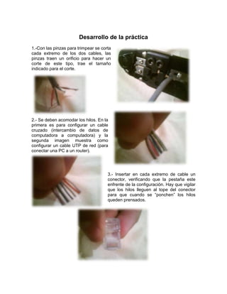 Desarrollo de la práctica
1.-Con las pinzas para trimpear se corta
cada extremo de los dos cables, las
pinzas traen un orificio para hacer un
corte de este tipo, trae el tamaño
indicado para el corte.




2.- Se deben acomodar los hilos. En la
primera es para configurar un cable
cruzado (intercambio de datos de
computadora a computadora) y la
segunda imagen muestra como
configurar un cable UTP de red (para
conectar una PC a un router).




                                      3.- Insertar en cada extremo de cable un
                                      conector, verificando que la pestaña este
                                      enfrente de la configuración. Hay que vigilar
                                      que los hilos lleguen al tope del conector
                                      para que cuando se “ponchen” los hilos
                                      queden prensados.
 