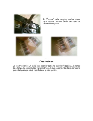 4.- “Ponchar” cada conector con las pinzas
                                     para trimpear, apretar fuerte para que los
                                     hilos estén seguros.




                                Conclusiones
La construcción de un cable para trasmitir datos no es difícil ni costosa, al menos
de este tipo. La velocidad de transmisión puede que no se la más rápida pero es la
que más barata de cubrir y por lo tanto la más común.
 