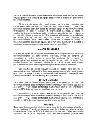 Un site o también llamado cuarto de telecomunicaciones es el área en un edificio
utilizada para el uso exclusivo de equipo asociado con el sistema de cableado de
telecomunicaciones.

       El espacio del cuarto de comunicaciones no debe ser compartido con
instalaciones eléctricas que no sean de telecomunicaciones. El cuarto de
telecomunicaciones debe ser capaz de albergar equipo de telecomunicaciones,
terminaciones de cable y cableado de interconexión asociado. El diseño de
cuartos de telecomunicaciones debe considerar, además de voz y datos, la
incorporación de otros sistemas de información del edificio tales como televisión
por cable (CATV), alarmas, seguridad, audio y otros sistemas de
telecomunicaciones. Todo edificio debe contar con al menos un cuarto de
telecomunicaciones o cuarto de equipo. No hay un límite máximo en la cantidad de
cuartos de telecomunicaciones que pueda haber en un edificio.

                            Cuarto de Equipo
El cuarto de equipo es un espacio centralizado de uso específico para equipo de
telecomunicaciones tal como central telefónica, equipo de cómputo y/o
conmutador de video. Varias o todas las funciones de un cuarto de
telecomunicaciones pueden ser proporcionadas por un cuarto de equipo. Los
cuartos de equipo se consideran distintos de los cuartos de telecomunicaciones
por la naturaleza, costo, tamaño y/o complejidad del equipo que contienen.

       Los cuartos de equipo incluyen espacio de trabajo para personal de
telecomunicaciones. Todo edificio debe contener un cuarto de telecomunicaciones
o un cuarto de equipo. Los requerimientos del cuarto de equipo se especifican en
los estándares ANSI/TIA/EIA-568-A y ANSI/TIA/EIA-569.

                             Control ambiental
En cuartos que no tienen equipo electrónico la temperatura del cuarto de
telecomunicaciones debe mantenerse continuamente (24 horas al día, 365 días al
año) entre 10 y 35 grados centígrados. La humedad relativa debe mantenerse
menor a 85%. Debe de haber un cambio de aire por hora.

       En cuartos que tienen equipo electrónico la temperatura del cuarto de
telecomunicaciones debe mantenerse continuamente (24 horas al día, 365 días al
año) entre 18 y 24 grados centígrados. La humedad relativa debe mantenerse
entre 30% y 55%. Debe de haber un cambio de aire por hora.

                                   Potencia
Debe haber tomacorrientes suficientes para alimentar los dispositivos a instalarse
en los andenes. El estándar establece que debe haber un mínimo de dos
tomacorrientes dobles de 110V C.A. dedicados de tres hilos. Deben ser circuitos
separados de 15 a 20 amperios. Estos dos tomacorrientes podrían estar
 