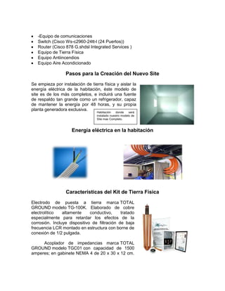 -Equipo de comunicaciones
   Switch (Cisco Ws-c2960-24tt-l (24 Puertos))
   Router (Cisco 878 G.shdsl Integrated Services )
   Equipo de Tierra Física
   Equipo Antiincendios
   Equipo Aire Acondicionado

                  Pasos para la Creación del Nuevo Site
Se empieza por instalación de tierra física y aislar la
energía eléctrica de la habitación, éste modelo de
site es de los más completos, e incluirá una fuente
de respaldo tan grande como un refrigerador, capaz
de mantener la energía por 48 horas, y su propia
planta generadora exclusiva.
                                  Habitación    donde    será
                                  instalado nuestro modelo de
                                  Site mas Completo.



                     Energía eléctrica en la habitación




                  Características del Kit de Tierra Física
Electrodo de puesta a tierra marca TOTAL
GROUND modelo TG-100K. Elaborado de cobre
electrolítico   altamente     conductivo,     tratado
especialmente para retardar los efectos de la
corrosión. Incluye dispositivo de filtración de baja
frecuencia LCR montado en estructura con borne de
conexión de 1/2 pulgada.

     Acoplador de impedancias marca TOTAL
GROUND modelo TGC01 con capacidad de 1500
amperes; en gabinete NEMA 4 de 20 x 30 x 12 cm.
 