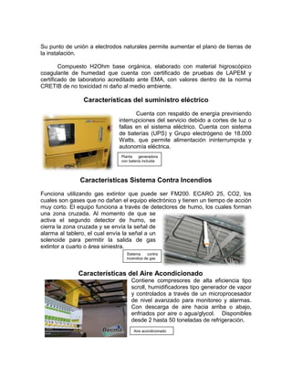 Su punto de unión a electrodos naturales permite aumentar el plano de tierras de
la instalación.

        Compuesto H2Ohm base orgánica, elaborado con material higroscópico
coagulante de humedad que cuenta con certificado de pruebas de LAPEM y
certificado de laboratorio acreditado ante EMA, con valores dentro de la norma
CRETIB de no toxicidad ni daño al medio ambiente.

                Características del suministro eléctrico
                                    Cuenta con respaldo de energía previniendo
                             interrupciones del servicio debido a cortes de luz o
                             fallas en el sistema eléctrico. Cuenta con sistema
                             de baterías (UPS) y Grupo electrógeno de 18.000
                             Watts, que permite alimentación ininterrumpida y
                             autonomía eléctrica.
                              Planta    generadora
                              con batería incluida




               Características Sistema Contra Incendios
Funciona utilizando gas extintor que puede ser FM200. ECARO 25, CO2, los
cuales son gases que no dañan el equipo electrónico y tienen un tiempo de acción
muy corto. El equipo funciona a través de detectores de humo, los cuales forman
una zona cruzada. Al momento de que se
activa el segundo detector de humo, se
cierra la zona cruzada y se envía la señal de
alarma al tablero, el cual envía la señal a un
solenoide para permitir la salida de gas
extintor a cuarto o área siniestra.
                                Sistema     contra
                                incendios de gas



              Características del Aire Acondicionado
                                   Contiene compresores de alta eficiencia tipo
                                   scroll, humidificadores tipo generador de vapor
                                   y controlados a través de un microprocesador
                                   de nivel avanzado para monitoreo y alarmas.
                                   Con descarga de aire hacia arriba o abajo,
                                   enfriados por aire o agua/glycol. Disponibles
                                   desde 2 hasta 50 toneladas de refrigeración.
                                    Aire acondicionado
 