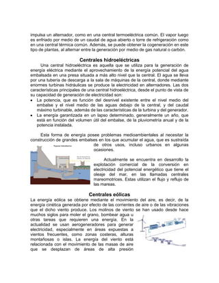 impulsa un alternador, como en una central termoeléctrica común. El vapor luego
es enfriado por medio de un caudal de agua abierto o torre de refrigeración como
en una central térmica común. Además, se puede obtener la cogeneración en este
tipo de plantas, al alternar entre la generación por medio de gas natural o carbón.

                          Centrales hidroeléctricas
     Una central hidroeléctrica es aquella que se utiliza para la generación de
energía eléctrica mediante el aprovechamiento de la energía potencial del agua
embalsada en una presa situada a más alto nivel que la central. El agua se lleva
por una tubería de descarga a la sala de máquinas de la central, donde mediante
enormes turbinas hidráulicas se produce la electricidad en alternadores. Las dos
características principales de una central hidroeléctrica, desde el punto de vista de
su capacidad de generación de electricidad son:
   La potencia, que es función del desnivel existente entre el nivel medio del
   embalse y el nivel medio de las aguas debajo de la central, y del caudal
   máximo turbinable, además de las características de la turbina y del generador.
   La energía garantizada en un lapso determinado, generalmente un año, que
   está en función del volumen útil del embalse, de la pluviometría anual y de la
   potencia instalada.

     Esta forma de energía posee problemas medioambientales al necesitar la
construcción de grandes embalses en los que acumular el agua, que es sustraída
                              de otros usos, incluso urbanos en algunas
                              ocasiones.

                                        Actualmente se encuentra en desarrollo la
                                  explotación comercial de la conversión en
                                  electricidad del potencial energético que tiene el
                                  oleaje del mar, en las llamadas centrales
                                  mareomotrices. Estas utilizan el flujo y reflujo de
                                  las mareas.

                               Centrales eólicas
La energía eólica se obtiene mediante el movimiento del aire, es decir, de la
energía cinética generada por efecto de las corrientes de aire o de las vibraciones
que el dicho viento produce. Los molinos de viento se han usado desde hace
muchos siglos para moler el grano, bombear agua u
otras tareas que requieren una energía. En la
actualidad se usan aerogeneradores para generar
electricidad, especialmente en áreas expuestas a
vientos frecuentes, como zonas costeras, alturas
montañosas o islas. La energía del viento está
relacionada con el movimiento de las masas de aire
que se desplazan de áreas de alta presión
 
