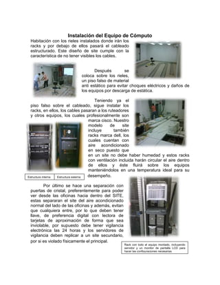 Instalación del Equipo de Cómputo
 Habitación con los rieles instalados donde irán los
 racks y por debajo de ellos pasará el cableado
 estructurado. Este diseño de site cumple con la
 característica de no tener visibles los cables.


                                     Después         se
                              coloca sobre los rieles,
                              un piso falso de material
                              anti estático para evitar choques eléctricos y daños de
                              los equipos por descarga de estática.

                                          Teniendo ya el
  piso falso sobre el cableado, sigue instalar los
  racks, en ellos, los cables pasaran a los ruteadores
  y otros equipos, los cuales profesionalmente son
                                      marca cisco. Nuestro
                                      modelo     de     site
                                      incluye      también
                                      racks marca dell, los
                                      cuales cuentan con
                                      aire acondicionado
                                      en seco puesto que
                                      en un site no debe haber humedad y estos racks
                                      con ventilación incluida harán circular el aire dentro
                                      de ellos y éste fluirá sobre los equipos
                                      manteniéndolos en una temperatura ideal para su
  óptimo
Estructura interna Estructura externa desempeño.

        Por último se hace una separación con
 puertas de cristal, preferentemente para poder
 ver desde las oficinas hacia dentro del SITE,
 estas separaran el site del aire acondicionado
 normal del lado de las oficinas y además, evitan
 que cualquiera entre, por lo que deben tener
 llave, de preferencia digital con lectora de
 tarjetas de aproximación de forma que sea
 inviolable, por supuesto debe tener vigilancia
 electrónica las 24 horas y los servidores de
 vigilancia deben replicar a un site secundario,
 por si es violado físicamente el principal.
                                                      Rack con todo el equipo montado, incluyendo
                                                      servidor y un monitor de pantalla LCD para
                                                      hacer las configuraciones necesarias
 