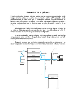 Desarrollo de la práctica
Para la realización de esta práctica realizamos las conexiones mostradas en la
imagen anterior utilizando para las conexiones los cables UTP realizados en la
práctica anterior, el cable lineal que se utiliza para conectar equipos diferentes, es
decir un switch a una pc o un switch a un router, el cable cruzado se utiliza para
conectar equipos diferentes, es decir de router a router, de switch a switch o de pc
a pc.

       Mientras que el cable de consola es un cable especial al cual inviertes de
un extremo el tipo que usaste, es decir tipo a o tipo b invertidos, èsto con el fn de
ser conectado a los routers antiguos para ser configurados

      Una vez realizadas las conexiones hicimos pruebas tomando una de las
computadoras como servidor y después de una serie de pruebas vimos que todo
estaba perfectamente configurado.

       Se puede concluir que con todos esos cables, un switch un patchpanel y un
router fue posible representar lo que vendría siendo un cableado estructurado real.
 