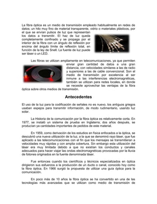La fibra óptica es un medio de transmisión empleado habitualmente en redes de
datos; un hilo muy fino de material transparente, vidrio o materiales plásticos, por
el que se envían pulsos de luz que representan
los datos a transmitir. El haz de luz queda
completamente confinado y se propaga por el
interior de la fibra con un ángulo de reflexión por
encima del ángulo límite de reflexión total, en
función de la ley de Snell. La fuente de luz puede
ser láser o un LED.

       Las fibras se utilizan ampliamente en telecomunicaciones, ya que permiten
                                 enviar gran cantidad de datos a una gran
                                 distancia, con velocidades similares a las de radio
                                 y superiores a las de cable convencional. Son el
                                 medio de transmisión por excelencia al ser
                                 inmune a las interferencias electromagnéticas,
                                 también se utilizan para redes locales, en donde
                                 se necesite aprovechar las ventajas de la fibra
óptica sobre otros medios de transmisión.

                                Antecedentes
El uso de la luz para la codificación de señales no es nuevo, los antiguos griegos
usaban espejos para transmitir información, de modo rudimentario, usando luz
solar.

      La Historia de la comunicación por la fibra óptica es relativamente corta. En
1977, se instaló un sistema de prueba en Inglaterra; dos años después, se
producían ya cantidades importantes de pedidos de este material.

       En 1959, como derivación de los estudios en física enfocados a la óptica, se
descubrió una nueva utilización de la luz, a la que se denominó rayo láser, que fue
aplicado a las telecomunicaciones con el fin que los mensajes se transmitieran a
velocidades muy rápidas y con amplia cobertura. Sin embargo esta utilización del
láser era muy limitada debido a que no existían los conductos y canales
adecuados para hacer viajar las ondas electromagnéticas provocadas por la lluvia
de fotones originados en la fuente denominada láser.

        Fue entonces cuando los científicos y técnicos especializados en óptica
dirigieron sus esfuerzos a la producción de un ducto o canal, conocido hoy como
la fibra óptica. En 1966 surgió la propuesta de utilizar una guía óptica para la
comunicación.

       En poco más de 10 años la fibra óptica se ha convertido en una de las
tecnologías más avanzadas que se utilizan como medio de transmisión de
 