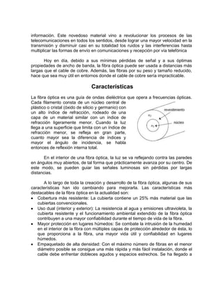 información. Este novedoso material vino a revolucionar los procesos de las
telecomunicaciones en todos los sentidos, desde lograr una mayor velocidad en la
transmisión y disminuir casi en su totalidad los ruidos y las interferencias hasta
multiplicar las formas de envío en comunicaciones y recepción por vía telefónica

       Hoy en día, debido a sus mínimas pérdidas de señal y a sus óptimas
propiedades de ancho de banda, la fibra óptica puede ser usada a distancias más
largas que el cable de cobre. Además, las fibras por su peso y tamaño reducido,
hace que sea muy útil en entornos donde el cable de cobre sería impracticable.

                                Características
La fibra óptica es una guía de ondas dieléctrica que opera a frecuencias ópticas.
Cada filamento consta de un núcleo central de
plástico o cristal (óxido de silicio y germanio) con
un alto índice de refracción, rodeado de una
capa de un material similar con un índice de
refracción ligeramente menor. Cuando la luz
llega a una superficie que limita con un índice de
refracción menor, se refleja en gran parte,
cuanto mayor sea la diferencia de índices y
mayor el ángulo de incidencia, se habla
entonces de reflexión interna total.

       En el interior de una fibra óptica, la luz se va reflejando contra las paredes
en ángulos muy abiertos, de tal forma que prácticamente avanza por su centro. De
este modo, se pueden guiar las señales luminosas sin pérdidas por largas
distancias.

      A lo largo de toda la creación y desarrollo de la fibra óptica, algunas de sus
características han ido cambiando para mejorarla. Las características más
destacables de la fibra óptica en la actualidad son:
   Cobertura más resistente: La cubierta contiene un 25% más material que las
   cubiertas convencionales.
   Uso dual (interior y exterior): La resistencia al agua y emisiones ultravioleta, la
   cubierta resistente y el funcionamiento ambiental extendido de la fibra óptica
   contribuyen a una mayor confiabilidad durante el tiempo de vida de la fibra.
   Mayor protección en lugares húmedos: Se combate la intrusión de la humedad
   en el interior de la fibra con múltiples capas de protección alrededor de ésta, lo
   que proporciona a la fibra, una mayor vida útil y confiabilidad en lugares
   húmedos.
   Empaquetado de alta densidad: Con el máximo número de fibras en el menor
   diámetro posible se consigue una más rápida y más fácil instalación, donde el
   cable debe enfrentar dobleces agudos y espacios estrechos. Se ha llegado a
 