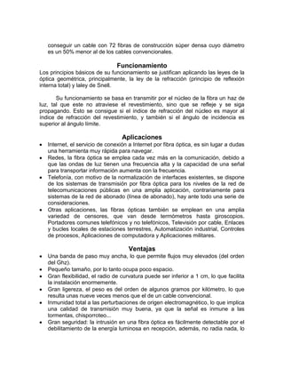 conseguir un cable con 72 fibras de construcción súper densa cuyo diámetro
   es un 50% menor al de los cables convencionales.

                                Funcionamiento
Los principios básicos de su funcionamiento se justifican aplicando las leyes de la
óptica geométrica, principalmente, la ley de la refracción (principio de reflexión
interna total) y laley de Snell.

       Su funcionamiento se basa en transmitir por el núcleo de la fibra un haz de
luz, tal que este no atraviese el revestimiento, sino que se refleje y se siga
propagando. Esto se consigue si el índice de refracción del núcleo es mayor al
índice de refracción del revestimiento, y también si el ángulo de incidencia es
superior al ángulo límite.

                                  Aplicaciones
   Internet, el servicio de conexión a Internet por fibra óptica, es sin lugar a dudas
   una herramienta muy rápida para navegar.
   Redes, la fibra óptica se emplea cada vez más en la comunicación, debido a
   que las ondas de luz tienen una frecuencia alta y la capacidad de una señal
   para transportar información aumenta con la frecuencia.
   Telefonía, con motivo de la normalización de interfaces existentes, se dispone
   de los sistemas de transmisión por fibra óptica para los niveles de la red de
   telecomunicaciones públicas en una amplia aplicación, contrariamente para
   sistemas de la red de abonado (línea de abonado), hay ante todo una serie de
   consideraciones.
   Otras aplicaciones, las fibras ópticas también se emplean en una amplia
   variedad de censores, que van desde termómetros hasta giroscopios.
   Portadores comunes telefónicos y no telefónicos, Televisión por cable, Enlaces
   y bucles locales de estaciones terrestres, Automatización industrial, Controles
   de procesos, Aplicaciones de computadora y Aplicaciones militares.

                                     Ventajas
   Una banda de paso muy ancha, lo que permite flujos muy elevados (del orden
   del Ghz).
   Pequeño tamaño, por lo tanto ocupa poco espacio.
   Gran flexibilidad, el radio de curvatura puede ser inferior a 1 cm, lo que facilita
   la instalación enormemente.
   Gran ligereza, el peso es del orden de algunos gramos por kilómetro, lo que
   resulta unas nueve veces menos que el de un cable convencional.
   Inmunidad total a las perturbaciones de origen electromagnético, lo que implica
   una calidad de transmisión muy buena, ya que la señal es inmune a las
   tormentas, chisporroteo...
   Gran seguridad: la intrusión en una fibra óptica es fácilmente detectable por el
   debilitamiento de la energía luminosa en recepción, además, no radia nada, lo
 