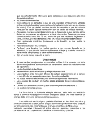 que es particularmente interesante para aplicaciones que requieren alto nivel
   de confidencialidad.
   No produce interferencias.
   Insensibilidad a los parásitos, lo que es una propiedad principalmente utilizada
   en los medios industriales fuertemente perturbados (por ejemplo, en los túneles
   del metro). Esta propiedad también permite la coexistencia por los mismos
   conductos de cables ópticos no metálicos con los cables de energía eléctrica.
   Atenuación muy pequeña independiente de la frecuencia, lo que permite salvar
   distancias importantes sin elementos activos intermedios. Puede proporcionar
   comunicaciones hasta los 70 km. antes de que sea necesario regenerar la
   señal, además, puede extenderse a 150 km. utilizando amplificadores láser.
   Gran resistencia mecánica (resistencia a la tracción, lo que facilita la
   instalación).
   Resistencia al calor, frío, corrosión.
   Facilidad para localizar los cortes gracias a un proceso basado en la
   telemetría, lo que permite detectar rápidamente el lugar y posterior reparación
   de la avería, simplificando la labor de mantenimiento.
   Con un coste menor respecto al cobre.

                                  Desventajas
   A pesar de las ventajas antes enumeradas, la fibra óptica presenta una serie
   de desventajas frente a otros medios de transmisión, siendo las más relevantes
   las siguientes:
   La alta fragilidad de las fibras.
   Necesidad de usar transmisores y receptores más caros.
   Los empalmes entre fibras son difíciles de realizar, especialmente en el campo,
   lo que dificulta las reparaciones en caso de ruptura del cable.
   No puede transmitir electricidad para alimentar repetidores intermedios.
   La necesidad de efectuar, en muchos casos, procesos de conversión eléctrica-
   óptica.
   La fibra óptica convencional no puede transmitir potencias elevadas.2
   No existen memorias ópticas.

      La fibra óptica no transmite energía eléctrica, esto limita su aplicación
donde el terminal de recepción debe ser energizado desde una línea eléctrica. La
energía debe proveerse por conductores separados.

       Las moléculas de hidrógeno pueden difundirse en las fibras de silicio y
producir cambios en la atenuación. El agua corroe la superficie del vidrio y resulta
ser el mecanismo más importante para el envejecimiento de la fibra óptica.
Incipiente normativa internacional sobre algunos aspectos referentes a los
parámetros de los componentes, calidad de la transmisión y pruebas.
 