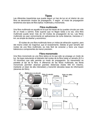 Tipos
Las diferentes trayectorias que puede seguir un haz de luz en el interior de una
fibra se denominan modos de propagación. Y según el modo de propagación
tendremos dos tipos de fibra óptica: multimodo y monomodo.

                               Fibra multimodo
Una fibra multimodo es aquella en la que los haces de luz pueden circular por más
de un modo o camino. Esto supone que no llegan todos a la vez. Una fibra
multimodo puede tener más de mil modos de propagación de luz. Las fibras
multimodo se usan comúnmente en aplicaciones de corta distancia, menores a 1
km, es simple de diseñar y económico.

       El núcleo de una fibra multimodo tiene un índice de refracción superior, pero
del mismo orden de magnitud, que el revestimiento. Debido al gran tamaño del
núcleo de una fibra multimodo, es más fácil de conectar y tiene una mayor
tolerancia a componentes de menor precisión.

                               Fibra monomodo
Una fibra monomodo es una fibra óptica en la que sólo se propaga un modo de
luz. Se logra reduciendo el diámetro del núcleo de la fibra hasta un tamaño (8,3 a
10 micrones) que sólo permite un modo de propagación. Su transmisión es
paralela al eje de la fibra. A diferencia de las fibras multimodo, las fibras
monomodo permiten alcanzar grandes distancias (hasta 400 km máximo,
mediante un láser de alta intensidad) y transmitir elevadas tasas de información
(decenas de Gb/s).
 