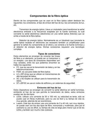 Componentes de la fibra óptica
Dentro de los componentes que se usan en la fibra óptica caben destacar los
siguientes: los conectores, el tipo de emisor del haz de luz, los conversores de luz,
etc.

       Transmisor de energía óptica. Lleva un modulador para transformar la señal
electrónica entrante a la frecuencia aceptada por la fuente luminosa, la cual
convierte la señal electrónica (electrones) en una señal óptica (fotones) que se
emite a través de la fibra óptica.

      Detector de energía óptica. Normalmente es un fotodiodo que convierte la
señal óptica recibida en electrones (es necesario también un amplificador para
generar la señal) Su componente es el silicio y se conecta a la fuente luminosa y
al detector de energía óptica. Dichas conexiones requieren una tecnología
compleja.

                             Tipos de conectores
Estos elementos se encargan de conectar las líneas
de fibra a un elemento, ya puede ser un transmisor o
un receptor. Los tipos de conectores disponibles son
muy variados, entre los que podemos encontrar se
hallan los siguientes:
    FC, que se usa en la transmisión de datos y en las
    telecomunicaciones.
    FDDI, se usa para redes de fibra óptica.
    LC y MT-Array que se utilizan en transmisiones de
    alta densidad de datos.
    SC y SC-Dúplex se utilizan para la transmisión de
    datos.
    ST o BFOC se usa en redes de edificios y en sistemas de seguridad.

                            Emisores del haz de luz
Estos dispositivos se encargan de convertir la señal eléctrica en señal luminosa,
emitiendo el haz de luz que permite la transmisión de datos, estos emisores
pueden ser de dos tipos:
   LEDs. Utilizan una corriente de 50 a 100 mA, su velocidad es lenta, solo se
   puede usar en fibras multimodo, pero su uso es fácil y su tiempo de vida es
   muy grande, además de ser económicos.
   Lasers. Este tipo de emisor usa una corriente de 5 a 40 mA, son muy rápidos,
   se puede usar con los dos tipos de fibra, monomodo y multimodo, pero por el
   contrario su uso es difícil, su tiempo de vida es largo pero menor que el de los
   LEDs y también son mucho más costosos.
 