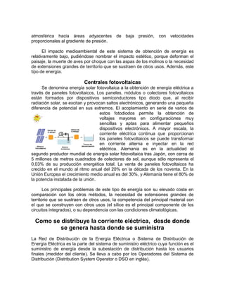 atmosférica hacia áreas adyacentes         de   baja   presión,   con   velocidades
proporcionales al gradiente de presión.

      El impacto medioambiental de este sistema de obtención de energía es
relativamente bajo, pudiéndose nombrar el impacto estético, porque deforman el
paisaje, la muerte de aves por choque con las aspas de los molinos o la necesidad
de extensiones grandes de territorio que se sustraen de otros usos. Además, este
tipo de energía.

                           Centrales fotovoltaicas
      Se denomina energía solar fotovoltaica a la obtención de energía eléctrica a
través de paneles fotovoltaicos. Los paneles, módulos o colectores fotovoltaicos
están formados por dispositivos semiconductores tipo diodo que, al recibir
radiación solar, se excitan y provocan saltos electrónicos, generando una pequeña
diferencia de potencial en sus extremos. El acoplamiento en serie de varios de
                                    estos fotodiodos permite la obtención de
                                    voltajes mayores en configuraciones muy
                                    sencillas y aptas para alimentar pequeños
                                    dispositivos electrónicos. A mayor escala, la
                                    corriente eléctrica continua que proporcionan
                                    los paneles fotovoltaicos se puede transformar
                                    en corriente alterna e inyectar en la red
                                    eléctrica. Alemania es en la actualidad el
segundo productor mundial de energía solar fotovoltaica tras Japón, con cerca de
5 millones de metros cuadrados de colectores de sol, aunque sólo representa el
0,03% de su producción energética total. La venta de paneles fotovoltaicos ha
crecido en el mundo al ritmo anual del 20% en la década de los noventa. En la
Unión Europea el crecimiento medio anual es del 30%, y Alemania tiene el 80% de
la potencia instalada de la unión.

       Los principales problemas de este tipo de energía son su elevado coste en
comparación con los otros métodos, la necesidad de extensiones grandes de
territorio que se sustraen de otros usos, la competencia del principal material con
el que se construyen con otros usos (el sílice es el principal componente de los
circuitos integrados), o su dependencia con las condiciones climatológicas.

  Como se distribuye la corriente eléctrica, desde donde
          se genera hasta donde se suministra
La Red de Distribución de la Energía Eléctrica o Sistema de Distribución de
Energía Eléctrica es la parte del sistema de suministro eléctrico cuya función es el
suministro de energía desde la subestación de distribución hasta los usuarios
finales (medidor del cliente). Se lleva a cabo por los Operadores del Sistema de
Distribución (Distribution System Operator o DSO en inglés).
 
