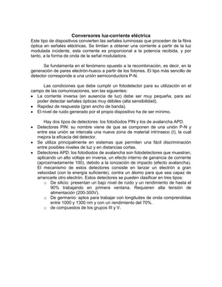 Conversores luz-corriente eléctrica
Este tipo de dispositivos convierten las señales luminosas que proceden de la fibra
óptica en señales eléctricas. Se limitan a obtener una corriente a partir de la luz
modulada incidente, esta corriente es proporcional a la potencia recibida, y por
tanto, a la forma de onda de la señal moduladora.

      Se fundamenta en el fenómeno opuesto a la recombinación, es decir, en la
generación de pares electrón-hueco a partir de los fotones. El tipo más sencillo de
detector corresponde a una unión semiconductora P-N.

       Las condiciones que debe cumplir un fotodetector para su utilización en el
campo de las comunicaciones, son las siguientes:
   La corriente inversa (en ausencia de luz) debe ser muy pequeña, para así
   poder detectar señales ópticas muy débiles (alta sensibilidad).
   Rapidez de respuesta (gran ancho de banda).
   El nivel de ruido generado por el propio dispositivo ha de ser mínimo.

       Hay dos tipos de detectores: los fotodiodos PIN y los de avalancha APD.
   Detectores PIN: su nombre viene de que se componen de una unión P-N y
   entre esa unión se intercala una nueva zona de material intrínseco (I), la cual
   mejora la eficacia del detector.
   Se utiliza principalmente en sistemas que permiten una fácil discriminación
   entre posibles niveles de luz y en distancias cortas.
   Detectores APD: los fotodiodos de avalancha son fotodetectores que muestran,
   aplicando un alto voltaje en inversa, un efecto interno de ganancia de corriente
   (aproximadamente 100), debido a la ionización de impacto (efecto avalancha).
   El mecanismo de estos detectores consiste en lanzar un electrón a gran
   velocidad (con la energía suficiente), contra un átomo para que sea capaz de
   arrancarle otro electrón. Estos detectores se pueden clasificar en tres tipos:
       o De silicio: presentan un bajo nivel de ruido y un rendimiento de hasta el
          90% trabajando en primera ventana. Requieren alta tensión de
          alimentación (200-300V).
       o De germanio: aptos para trabajar con longitudes de onda comprendidas
          entre 1000 y 1300 nm y con un rendimiento del 70%.
       o de compuestos de los grupos III y V.
 
