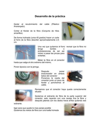 Desarrollo de la práctica

Quitar el recubrimiento         del   cable   (Plástico
Anaranjado).

Cortar el Kevlar de la fibra (Conjunto de hilos
amarillos).

De forma inclinada (unos 45 grados) hacer un corte
al forro de la fibra describir aproximadamente 2.5
cm.

                           Una vez que quitamos el forro revisar que la fibra no
                           tenga        bordes          o
                           protuberancias de ser asi
                           volver a pasar las pinzas para
                           evitarlas.

                            Meter la fibra en el conector
hasta que salga al otro extremo del mismo.

Poner époxico con la jeringa.

                                 Después             poner
                                 endurecedor en ambos
                                 lados del conector
                                 Ponemos la copita del
                                 conector junto un poco de
                                 kevlar y ponchamos el
                                 cable.

                        Revisamos que el conector haya queda correctamente
                        situado

                        Quitamos el sobrante de fibra de la parte superior del
                        conector, esto rayando con una navaja fina la fibra y
                        después jalando con los dedos hacia arriba quitando ese
sobrante.

ligar para que quede lo mas parejo posible
Quitamos los restos de fibra con una toalla húmeda
 