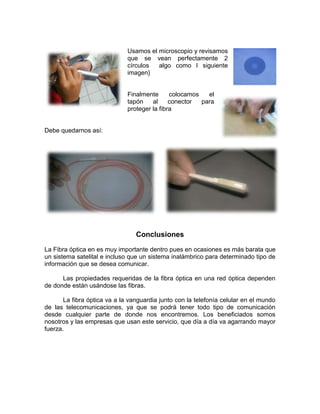 Usamos el microscopio y revisamos
                              que se vean perfectamente 2
                              círculos  algo como l siguiente
                              imagen}


                              Finalmente      colocamos   el
                              tapón    al     conector  para
                              proteger la fibra


Debe quedarnos así:




                                 Conclusiones
La Fibra óptica en es muy importante dentro pues en ocasiones es más barata que
un sistema satelital e incluso que un sistema inalámbrico para determinado tipo de
información que se desea comunicar.

      Las propiedades requeridas de la fibra óptica en una red óptica dependen
de donde están usándose las fibras.

       La fibra óptica va a la vanguardia junto con la telefonía celular en el mundo
de las telecomunicaciones, ya que se podrá tener todo tipo de comunicación
desde cualquier parte de donde nos encontremos. Los beneficiados somos
nosotros y las empresas que usan este servicio, que día a día va agarrando mayor
fuerza.
 