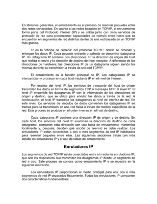 En términos generales, el enrutamiento es el proceso de reenviar paquetes entre
dos redes conectadas. En cuanto a las redes basadas en TCP/IP, el enrutamiento
forma parte del Protocolo Internet (IP) y se utiliza junto con otros servicios de
protocolo de red para proporcionar capacidades de reenvío entre hosts que se
encuentran en segmentos de red distintos dentro de una red basada en un TCP/IP
más grande.

       IP es la "oficina de correos" del protocolo TCP/IP, donde se ordenan y
entregan los datos IP. Cada paquete entrante o saliente se denomina datagrama
IP. Un datagrama IP contiene dos direcciones IP: la dirección de origen del host
que realiza el envío y la dirección de destino del host receptor. A diferencia de las
direcciones de hardware, las direcciones IP de un datagrama siguen siendo las
mismas durante su transmisión a través de una red TCP/IP.

       El enrutamiento es la función principal de IP. Los datagramas IP se
intercambian y procesan en cada host mediante IP en el nivel de Internet.

       Por encima del nivel IP, los servicios de transporte del host de origen
transmiten los datos en forma de segmentos TCP o mensajes UDP al nivel IP. El
nivel IP ensambla los datagramas IP con la información de las direcciones de
origen y destino, que se utiliza para enrutar los datos a través de la red. A
continuación, el nivel IP transmite los datagramas al nivel de interfaz de red. En
este nivel, los servicios de vínculos de datos convierten los datagramas IP en
tramas para la transmisión en una red física a través de medios específicos de la
red. Este proceso se produce en el orden inverso en el host de destino.

       Cada datagrama IP contiene una dirección IP de origen y de destino. En
cada host, los servicios del nivel IP examinan la dirección de destino de cada
datagrama, comparan esta dirección con una tabla de enrutamiento mantenida
localmente y, después, deciden qué acción de reenvío se debe realizar. Los
enrutadores IP están conectados a dos o más segmentos de red IP habilitados
para reenviar paquetes entre ellos. Las siguientes secciones tratan con más
detalle los enrutadores IP y el uso de tablas de enrutamiento.

                               Enrutadores IP
Los segmentos de red TCP/IP están conectados entre sí mediante enrutadores IP,
que son los dispositivos que transmiten los datagramas IP desde un segmento de
red a otro. Este proceso se conoce como enrutamiento IP y se muestra en la
siguiente ilustración.

      Los enrutadores IP proporcionan el medio principal para unir dos o más
segmentos de red IP separados físicamente. Todos los enrutadores IP comparten
dos características fundamentales:
 