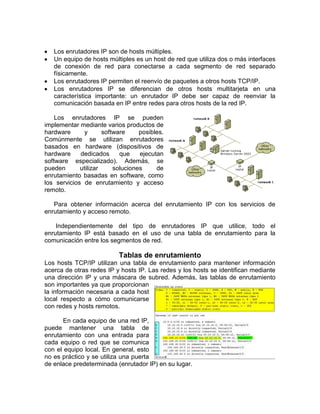 Los enrutadores IP son de hosts múltiples.
   Un equipo de hosts múltiples es un host de red que utiliza dos o más interfaces
   de conexión de red para conectarse a cada segmento de red separado
   físicamente.
   Los enrutadores IP permiten el reenvío de paquetes a otros hosts TCP/IP.
   Los enrutadores IP se diferencian de otros hosts multitarjeta en una
   característica importante: un enrutador IP debe ser capaz de reenviar la
   comunicación basada en IP entre redes para otros hosts de la red IP.

    Los enrutadores IP se pueden
implementar mediante varios productos de
hardware       y      software     posibles.
Comúnmente se utilizan enrutadores
basados en hardware (dispositivos de
hardware     dedicados      que    ejecutan
software especializado). Además, se
pueden       utilizar     soluciones     de
enrutamiento basadas en software, como
los servicios de enrutamiento y acceso
remoto.

   Para obtener información acerca del enrutamiento IP con los servicios de
enrutamiento y acceso remoto.

    Independientemente del tipo de enrutadores IP que utilice, todo el
enrutamiento IP está basado en el uso de una tabla de enrutamiento para la
comunicación entre los segmentos de red.

                           Tablas de enrutamiento
Los hosts TCP/IP utilizan una tabla de enrutamiento para mantener información
acerca de otras redes IP y hosts IP. Las redes y los hosts se identifican mediante
una dirección IP y una máscara de subred. Además, las tablas de enrutamiento
son importantes ya que proporcionan
la información necesaria a cada host
local respecto a cómo comunicarse
con redes y hosts remotos.

       En cada equipo de una red IP,
puede mantener una tabla de
enrutamiento con una entrada para
cada equipo o red que se comunica
con el equipo local. En general, esto
no es práctico y se utiliza una puerta
de enlace predeterminada (enrutador IP) en su lugar.
 