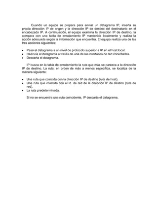 Cuando un equipo se prepara para enviar un datagrama IP, inserta su
propia dirección IP de origen y la dirección IP de destino del destinatario en el
encabezado IP. A continuación, el equipo examina la dirección IP de destino, la
compara con una tabla de enrutamiento IP mantenida localmente y realiza la
acción adecuada según la información que encuentra. El equipo realiza una de las
tres acciones siguientes:

   Pasa el datagrama a un nivel de protocolo superior a IP en el host local.
   Reenvía el datagrama a través de una de las interfaces de red conectadas.
   Descarta el datagrama.

   IP busca en la tabla de enrutamiento la ruta que más se parezca a la dirección
IP de destino. La ruta, en orden de más a menos específica, se localiza de la
manera siguiente:

   Una ruta que coincida con la dirección IP de destino (ruta de host).
   Una ruta que coincida con el Id. de red de la dirección IP de destino (ruta de
   red).
   La ruta predeterminada.

   Si no se encuentra una ruta coincidente, IP descarta el datagrama.
 
