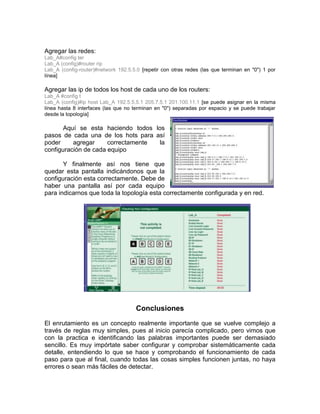 Agregar las redes:
Lab_A#config ter
Lab_A (config)#router rip
Lab_A (config-router)#network 192.5.5.0 [repetir con otras redes (las que terminan en "0") 1 por
línea]

Agregar las ip de todos los host de cada uno de los routers:
Lab_A #config t
Lab_A (config)#ip host Lab_A 192.5.5.5.1 205.7.5.1 201.100.11.1 [se puede asignar en la misma
línea hasta 8 interfaces (las que no terminan en "0") separadas por espacio y se puede trabajar
desde la topología]

       Aquí se esta haciendo todos los
pasos de cada una de los hots para así
poder     agregar     correctamente  la
configuración de cada equipo

       Y finalmente así nos tiene que
quedar esta pantalla indicándonos que la
configuración esta correctamente. Debe de
haber una pantalla así por cada equipo
para indicarnos que toda la topología esta correctamente configurada y en red.




                                      Conclusiones
El enrutamiento es un concepto realmente importante que se vuelve complejo a
través de reglas muy simples, pues al inicio parecía complicado, pero vimos que
con la practica e identificando las palabras importantes puede ser demasiado
sencillo. Es muy impórtate saber configurar y comprobar sistemáticamente cada
detalle, entendiendo lo que se hace y comprobando el funcionamiento de cada
paso para que al final, cuando todas las cosas simples funcionen juntas, no haya
errores o sean más fáciles de detectar.
 