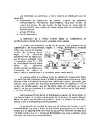 Los elementos que conforman la red o sistema de distribución son los
siguientes:
       Subestación de Distribución de casitas: conjunto de elementos
       (transformadores, interruptores, seccionadores, etc.) cuya función es
       reducir los niveles de alta tensión de las líneas de transmisión (o
       subtransmisión) hasta niveles de media tensión para su ramificación en
       múltiples salidas.
       Circuito Primario.
       Circuito Secundario.

       La distribución de la energía eléctrica desde las subestaciones de
transformación de la red de transporte se realiza en dos etapas.

       La primera está constituida por la red de reparto, que, partiendo de las
subestaciones de transformación, reparte la energía, normalmente mediante
anillos que rodean los grandes
centros de consumo, hasta
llegar    a     las   estaciones
transformadoras de distribución.
Las tensiones utilizadas están
comprendidas entre 25 y 132
kV. Intercaladas en estos anillos
están        las      estaciones
transformadoras de distribución,
encargadas de reducir la
tensión desde el nivel de reparto al de distribución en media tensión.

       La segunda etapa la constituye la red de distribución propiamente dicha,
con tensiones de funcionamiento de 3 a 30 kV y con una característica muy radial.
Esta red cubre la superficie de los grandes centros de consumo (población, gran
industria, etc.), uniendo las estaciones transformadoras de distribución con los
centros de transformación, que son la última etapa del suministro en media
tensión, ya que las tensiones a la salida de estos centros es de baja tensión
(125/220 ó 220/380 V1).

       Las líneas que forman la red de distribución se operan de forma radial, sin
que formen mallas, al contrario que las redes de transporte y de reparto. Cuando
existe una avería, un dispositivo de protección situado al principio de cada red lo
detecta y abre el interruptor que alimenta esta red.

       La localización de averías se hace por el método de "prueba y error",
dividiendo la red que tiene la avería en dos mitades y energizando una de ellas; a
medida que se acota la zona con avería, se devuelve el suministro al resto de la
red. Esto ocasiona que en el transcurso de localización se pueden producir varias
interrupciones a un mismo usuario de la red.
 