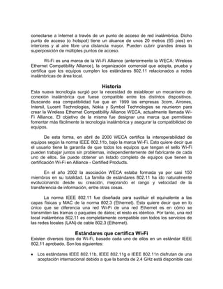 conectarse a Internet a través de un punto de acceso de red inalámbrica. Dicho
punto de acceso (o hotspot) tiene un alcance de unos 20 metros (65 pies) en
interiores y al aire libre una distancia mayor. Pueden cubrir grandes áreas la
superposición de múltiples puntos de acceso.

        Wi-Fi es una marca de la Wi-Fi Alliance (anteriormente la WECA: Wireless
Ethernet Compatibility Alliance), la organización comercial que adopta, prueba y
certifica que los equipos cumplen los estándares 802.11 relacionados a redes
inalámbricas de área local.

                                    Historia
Esta nueva tecnología surgió por la necesidad de establecer un mecanismo de
conexión inalámbrica que fuese compatible entre los distintos dispositivos.
Buscando esa compatibilidad fue que en 1999 las empresas 3com, Airones,
Intersil, Lucent Technologies, Nokia y Symbol Technologies se reunieron para
crear la Wireless Ethernet Compatibility Alliance WECA, actualmente llamada Wi-
Fi Alliance. El objetivo de la misma fue designar una marca que permitiese
fomentar más fácilmente la tecnología inalámbrica y asegurar la compatibilidad de
equipos.

        De esta forma, en abril de 2000 WECA certifica la interoperabilidad de
equipos según la norma IEEE 802.11b, bajo la marca Wi-Fi. Esto quiere decir que
el usuario tiene la garantía de que todos los equipos que tengan el sello Wi-Fi
pueden trabajar juntos sin problemas, independientemente del fabricante de cada
uno de ellos. Se puede obtener un listado completo de equipos que tienen la
certificación Wi-Fi en Alliance - Certified Products.

       En el año 2002 la asociación WECA estaba formada ya por casi 150
miembros en su totalidad. La familia de estándares 802.11 ha ido naturalmente
evolucionando desde su creación, mejorando el rango y velocidad de la
transferencia de información, entre otras cosas.

        La norma IEEE 802.11 fue diseñada para sustituir el equivalente a las
capas físicas y MAC de la norma 802.3 (Ethernet). Esto quiere decir que en lo
único que se diferencia una red Wi-Fi de una red Ethernet es en cómo se
transmiten las tramas o paquetes de datos; el resto es idéntico. Por tanto, una red
local inalámbrica 802.11 es completamente compatible con todos los servicios de
las redes locales (LAN) de cable 802.3 (Ethernet).

                      Estándares que certifica Wi-Fi
Existen diversos tipos de Wi-Fi, basado cada uno de ellos en un estándar IEEE
802.11 aprobado. Son los siguientes:

   Los estándares IEEE 802.11b, IEEE 802.11g e IEEE 802.11n disfrutan de una
   aceptación internacional debido a que la banda de 2.4 GHz está disponible casi
 