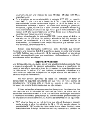 universalmente, con una velocidad de hasta 11 Mbps , 54 Mbps y 300 Mbps,
   respectivamente.
   En la actualidad ya se maneja también el estándar IEEE 802.11a, conocido
   como WIFI 5, que opera en la banda de 5 GHz y que disfruta de una
   operatividad con canales relativamente limpios. La banda de 5 GHz ha sido
   recientemente habilitada y, además, no existen otras tecnologías (Bluetooth,
   microondas, ZigBee, WUSB) que la estén utilizando, por lo tanto existen muy
   pocas interferencias. Su alcance es algo menor que el de los estándares que
   trabajan a 2.4 GHz (aproximadamente un 10%), debido a que la frecuencia es
   mayor (a mayor frecuencia, menor alcance).
   Existe un primer borrador del estándar IEEE 802.11n que trabaja a 2.4 GHz y a
   una velocidad de 108 Mbps. Sin embargo, el estándar 802.11g es capaz de
   alcanzar ya transferencias a 108 Mbps, gracias a diversas técnicas de
   aceleramiento. Actualmente existen ciertos dispositivos que permiten utilizar
   esta tecnología, denominados Pre-N.

       Existen otras tecnologías inalámbricas como Bluetooth que también
funcionan a una frecuencia de 2.4 GHz, por lo que puede presentar interferencias
con Wi-Fi. Debido a esto, en la versión 1.2 del estándar Bluetooth por ejemplo se
actualizó su especificación para que no existieran interferencias con la utilización
simultánea de ambas tecnologías.

                            Seguridad y fiabilidad
Uno de los problemas a los cuales se enfrenta actualmente la tecnología Wi-Fi es
la progresiva saturación del espectro radioeléctrico, debido a la masificación de
usuarios, esto afecta especialmente en las conexiones de larga distancia (mayor
de 100 metros). En realidad Wi-Fi está diseñado para conectar ordenadores a la
red a distancias reducidas, cualquier uso de mayor alcance está expuesto a un
excesivo riesgo de interferencias.

      Un muy elevado porcentaje de redes son instalados sin tener en
consideración la seguridad convirtiendo así sus redes en redes abiertas (o
completamente vulnerables ante el intento de acceder a ellas por terceras
personas), sin proteger la información que por ellas circulan.

       Existen varias alternativas para garantizar la seguridad de estas redes. Las
más comunes son la utilización de protocolos de cifrado de datos para los
estándares Wi-Fi como el WEP, el WPA, o el WPA2 que se encargan de codificar
la información transmitida para proteger su confidencialidad, proporcionados por
los propios dispositivos inalámbricos. La mayoría de las formas son las siguientes:

   WEP, cifra los datos en su red de forma que sólo el destinatario deseado
   pueda acceder a ellos. Los cifrados de 64 y 128 bits son dos niveles de
   seguridad WEP. WEP codifica los datos mediante una “clave” de cifrado antes
   de enviarlo al aire. Este tipo de cifrado no está muy recomendado, debido a las
 