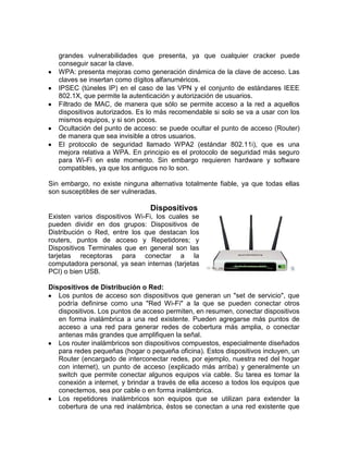 grandes vulnerabilidades que presenta, ya que cualquier cracker puede
   conseguir sacar la clave.
   WPA: presenta mejoras como generación dinámica de la clave de acceso. Las
   claves se insertan como dígitos alfanuméricos.
   IPSEC (túneles IP) en el caso de las VPN y el conjunto de estándares IEEE
   802.1X, que permite la autenticación y autorización de usuarios.
   Filtrado de MAC, de manera que sólo se permite acceso a la red a aquellos
   dispositivos autorizados. Es lo más recomendable si solo se va a usar con los
   mismos equipos, y si son pocos.
   Ocultación del punto de acceso: se puede ocultar el punto de acceso (Router)
   de manera que sea invisible a otros usuarios.
   El protocolo de seguridad llamado WPA2 (estándar 802.11i), que es una
   mejora relativa a WPA. En principio es el protocolo de seguridad más seguro
   para Wi-Fi en este momento. Sin embargo requieren hardware y software
   compatibles, ya que los antiguos no lo son.

Sin embargo, no existe ninguna alternativa totalmente fiable, ya que todas ellas
son susceptibles de ser vulneradas.

                                Dispositivos
Existen varios dispositivos Wi-Fi, los cuales se
pueden dividir en dos grupos: Dispositivos de
Distribución o Red, entre los que destacan los
routers, puntos de acceso y Repetidores; y
Dispositivos Terminales que en general son las
tarjetas receptoras para conectar a la
computadora personal, ya sean internas (tarjetas
PCI) o bien USB.

Dispositivos de Distribución o Red:
   Los puntos de acceso son dispositivos que generan un "set de servicio", que
   podría definirse como una "Red Wi-Fi" a la que se pueden conectar otros
   dispositivos. Los puntos de acceso permiten, en resumen, conectar dispositivos
   en forma inalámbrica a una red existente. Pueden agregarse más puntos de
   acceso a una red para generar redes de cobertura más amplia, o conectar
   antenas más grandes que amplifiquen la señal.
   Los router inalámbricos son dispositivos compuestos, especialmente diseñados
   para redes pequeñas (hogar o pequeña oficina). Estos dispositivos incluyen, un
   Router (encargado de interconectar redes, por ejemplo, nuestra red del hogar
   con internet), un punto de acceso (explicado más arriba) y generalmente un
   switch que permite conectar algunos equipos vía cable. Su tarea es tomar la
   conexión a internet, y brindar a través de ella acceso a todos los equipos que
   conectemos, sea por cable o en forma inalámbrica.
   Los repetidores inalámbricos son equipos que se utilizan para extender la
   cobertura de una red inalámbrica, éstos se conectan a una red existente que
 