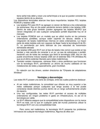 tiene señal más débil y crean una señal limpia a la que se pueden conectar los
   equipos dentro de su alcance.
Los dispositivos terminales abarcan tres tipos mayoritarios: tarjetas PCI, tarjetas
PCMCIA y tarjetas USB:
   Las tarjetas PCI para Wi-Fi se agregan (o vienen de fábrica) a los ordenadores
   de sobremesa. Hoy en día están perdiendo terreno debido a las tarjetas USB.
   Dentro de este grupo también pueden agregarse las tarjetas MiniPCI que
   vienen integradas en casi cualquier computador portátil disponible hoy en el
   mercado.
   Las tarjetas PCMCIA son un modelo que se utilizó mucho en los primeros
   ordenadores portátiles, aunque están cayendo en desuso, debido a la
   integración de tarjeta inalámbricas internas en estos ordenadores. La mayor
   parte de estas tarjetas solo son capaces de llegar hasta la tecnología B de Wi-
   Fi, no permitiendo por tanto disfrutar de una velocidad de transmisión
   demasiado elevada
   Las tarjetas USB para Wi-Fi son el tipo de tarjeta más común que existe en las
   tiendas y más sencillo de conectar a un pc, ya sea de sobremesa o portátil,
   haciendo uso de todas las ventajas que tiene la tecnología USB. Hoy en día
   puede encontrarse incluso tarjetas USB con el estándar 802.11N (Wireless-N)
   que es el último estándar liberado para redes inalámbricas.
   También existen impresoras, cámaras Web y otros periféricos que funcionan
   con la tecnología Wi-Fi, permitiendo un ahorro de mucho cableado en las
   instalaciones de redes y especialmente, gran movilidad.

   En relación con los drivers, existen directorios de "Chipsets de adaptadores
Wireless"

                           Ventajas y desventajas
Las redes Wi-Fi poseen una serie de ventajas, entre las cuales podemos destacar:

   Al ser redes inalámbricas, la comodidad que ofrecen es muy superior a las
   redes cableadas porque cualquiera que tenga acceso a la red puede
   conectarse desde distintos puntos dentro de un rango suficientemente amplio
   de espacio.
   Una vez configuradas, las redes Wi-Fi permiten el acceso de múltiples
   ordenadores sin ningún problema ni gasto en infraestructura, no así en la
   tecnología por cable.
   La Wi-Fi Alliance asegura que la compatibilidad entre dispositivos con la marca
   Wi-Fi es total, con lo que en cualquier parte del mundo podremos utilizar la
   tecnología Wi-Fi con una compatibilidad total.

       Pero como red inalámbrica, la tecnología Wi-Fi presenta los problemas
intrínsecos de cualquier tecnología inalámbrica. Algunos de ellos son:
 