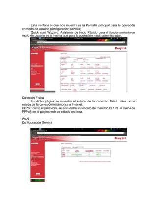 Esta ventana lo que nos muestra es la Pantalla principal para la operación
en modo de usuario (configuración sencilla)
     Quick start Wizzard: Asistente de Inicio Rápido para el funcionamiento en
modo de usuario es la misma que para la operación modo administrador.




Conexión Física
      En dicha página se muestra el estado de la conexión física, tales como
estado de la conexión inalámbrica a Internet.
PPPoE como el protocolo, se encuentra un vínculo de marcado PPPoE o Caída de
PPPoE en la página web de estado en línea.

WAN
Configuración General
 