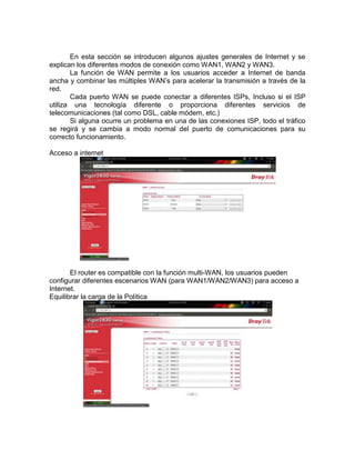 En esta sección se introducen algunos ajustes generales de Internet y se
explican los diferentes modos de conexión como WAN1, WAN2 y WAN3.
       La función de WAN permite a los usuarios acceder a Internet de banda
ancha y combinar las múltiples WAN’s para acelerar la transmisión a través de la
red.
       Cada puerto WAN se puede conectar a diferentes ISPs, Incluso si el ISP
utiliza una tecnología diferente o proporciona diferentes servicios de
telecomunicaciones (tal como DSL, cable módem, etc.)
       Si alguna ocurre un problema en una de las conexiones ISP, todo el tráfico
se regirá y se cambia a modo normal del puerto de comunicaciones para su
correcto funcionamiento.

Acceso a internet




       El router es compatible con la función multi-WAN, los usuarios pueden
configurar diferentes escenarios WAN (para WAN1/WAN2/WAN3) para acceso a
Internet.
Equilibrar la carga de la Política
 