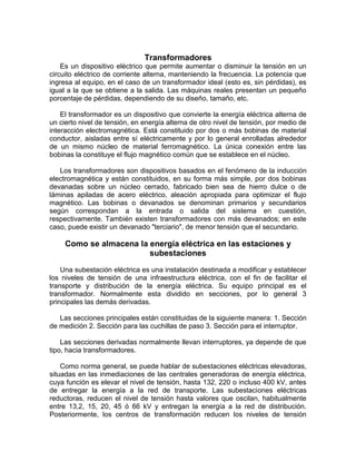 Transformadores
    Es un dispositivo eléctrico que permite aumentar o disminuir la tensión en un
circuito eléctrico de corriente alterna, manteniendo la frecuencia. La potencia que
ingresa al equipo, en el caso de un transformador ideal (esto es, sin pérdidas), es
igual a la que se obtiene a la salida. Las máquinas reales presentan un pequeño
porcentaje de pérdidas, dependiendo de su diseño, tamaño, etc.

    El transformador es un dispositivo que convierte la energía eléctrica alterna de
un cierto nivel de tensión, en energía alterna de otro nivel de tensión, por medio de
interacción electromagnética. Está constituido por dos o más bobinas de material
conductor, aisladas entre sí eléctricamente y por lo general enrolladas alrededor
de un mismo núcleo de material ferromagnético. La única conexión entre las
bobinas la constituye el flujo magnético común que se establece en el núcleo.

   Los transformadores son dispositivos basados en el fenómeno de la inducción
electromagnética y están constituidos, en su forma más simple, por dos bobinas
devanadas sobre un núcleo cerrado, fabricado bien sea de hierro dulce o de
láminas apiladas de acero eléctrico, aleación apropiada para optimizar el flujo
magnético. Las bobinas o devanados se denominan primarios y secundarios
según correspondan a la entrada o salida del sistema en cuestión,
respectivamente. También existen transformadores con más devanados; en este
caso, puede existir un devanado "terciario", de menor tensión que el secundario.

     Como se almacena la energía eléctrica en las estaciones y
                         subestaciones
    Una subestación eléctrica es una instalación destinada a modificar y establecer
los niveles de tensión de una infraestructura eléctrica, con el fin de facilitar el
transporte y distribución de la energía eléctrica. Su equipo principal es el
transformador. Normalmente esta dividido en secciones, por lo general 3
principales las demás derivadas.

   Las secciones principales están constituidas de la siguiente manera: 1. Sección
de medición 2. Sección para las cuchillas de paso 3. Sección para el interruptor.

    Las secciones derivadas normalmente llevan interruptores, ya depende de que
tipo, hacia transformadores.

    Como norma general, se puede hablar de subestaciones eléctricas elevadoras,
situadas en las inmediaciones de las centrales generadoras de energía eléctrica,
cuya función es elevar el nivel de tensión, hasta 132, 220 o incluso 400 kV, antes
de entregar la energía a la red de transporte. Las subestaciones eléctricas
reductoras, reducen el nivel de tensión hasta valores que oscilan, habitualmente
entre 13,2, 15, 20, 45 ó 66 kV y entregan la energía a la red de distribución.
Posteriormente, los centros de transformación reducen los niveles de tensión
 