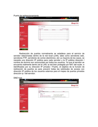 Puerto de redireccionamiento




        Redirección de puertos normalmente se establece para el servicio de
servidor relacionadas dentro de la red local (LAN), tales como servidores web,
servidores FTP, servidores de correo electrónico, etc La mayoría de los casos, se
necesita una dirección IP pública para cada servidor y la IP pública dirección /
nombre de dominio son reconocidas por todos los usuarios. Ya que el servidor se
encuentra realmente dentro de la LAN, la red bien protegida por NAT del router, e
identificados por su dirección IP privada / Puerto, el objetivo de la función de
redirección de puertos es para prevenir todas las solicitudes de acceso con
dirección IP pública de los usuarios externos para el mapeo de puertos privados
dirección ip / del servidor.

DMZ host
 