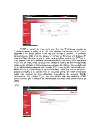 El ISP a menudo le proporciona una dirección IP dinámica cuando se
conecta a Internet a través de su ISP. Esto significa que la dirección IP pública
asignada a su router cambia cada vez que acceda a Internet. La dinámica
característica de DNS le permite asignar un nombre de dominio a una dirección IP
dinámica WAN. Se permite que el router para actualizar su dirección IP WAN en
línea asignaciones en el servidor especificado de DNS dinámico. Una vez que el
router está en línea, usted será capaz de utilizar el nombre de dominio registrado
para acceder al router o interno servidores virtuales de Internet. Es especialmente
útil si usted recibe un servidor web, servidor FTP, u otro servidor detrás del router.
Antes de utilizar la característica dinámica de DNS, tiene que solicitar el servicio
gratuito de DDNS a los proveedores de servicios DDNS. El router proporciona
hasta tres cuentas de tres diferentes proveedores de servicios DDNS.
Básicamente, los routers Vigor son compatibles con los servicios DDNS
proporcionados por la mayoría de proveedores populares tales como servicio de
DDNS

UPnP
 