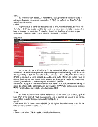 SSID
       La identificación de la LAN inalámbrica. SSID puede ser cualquier texto o
números de varios caracteres especiales. El SSID por defecto es "DrayTek". Le
sugerimos cambiarlo.
Canal
       Significa que el canal de frecuencia de la red LAN inalámbrica. El canal por
defecto es 6. Usted puede cambiar de canal si el canal seleccionado se encuentra
bajo una grave perturbación. Si usted no tiene idea de elegir la frecuencia, por
favor seleccione Auto para que el sistema determine por usted.

Seguridad




       Al hacer clic en el Configuración de seguridad, Una nueva página web
aparecerá para que usted pueda configurar las opciones de WEP y WPA. El modo
de seguridad por defecto es Mixta (WPA + WPA2) / PSK. Default Pre-Shared Key
(PSK) es siempre y en la etiqueta pegada en la parte inferior del router. Para el
cliente inalámbrico que desea tener acceso en Internet a través del router, por
favor ingrese el valor por defecto para la conexión de PSK.
Inhabilitar - Apague el mecanismo de cifrado. WEP- Sólo acepta clientes WEP y la
clave de cifrado debe ser inscrita en clave WEP. WPA/PSK- Sólo acepta clientes
WPA y el cifrado de clave debe introducirse en PSK.

WPA
       El WPA codifica cada marco transmitido por la radio con la tecla, que, o
bien PSK (Pre-Shared Key) manualmente en el campo de abajo o de forma
automática de autenticación negociado via802.1x. o
8 ~ 63
Caracteres ASCII, tales as012345678 (o 64 dígitos hexadecimales líder de 0x,
tales como "0x321253abcde ...").

tipo
- Seleccione mixta (WPA + WPA2) o WPA2 solamente.
 