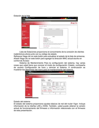 Estación de la lista




       Lista de Estaciones proporciona el conocimiento de la conexión de clientes
inalámbricos ahora junto con su código de estado.
Refrescar Haga clic en este botón para actualizar el estado de la lista de emisoras.
Añadir Haga clic en este botón para agregar la dirección MAC actual escrito en
control de Acceso
       Sistema de Mantenimiento Para la configuración del sistema, hay varias
cosas que usted tiene que conocer el modo de configuración: Estado, contraseña
de usuario Configuración de hora y reiniciar el sistema. A continuación se
muestran los elementos del menú para el mantenimiento del sistema.




Estado del sistema
El estado del sistema proporciona ajustes básicos de red del router Vigor. Incluye
información de la interfaz LAN y WAN. También, usted puede obtener la versión
actual de funcionamiento del firmware o información relacionada con el firmware
de esta presentación.
 