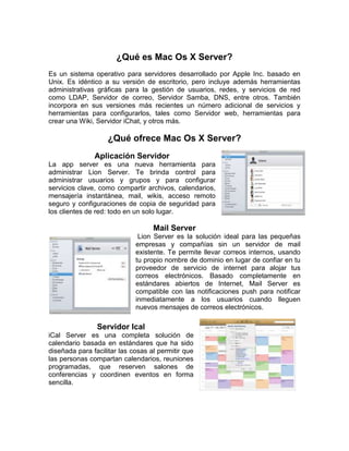 ¿Qué es Mac Os X Server?
Es un sistema operativo para servidores desarrollado por Apple Inc. basado en
Unix. Es idéntico a su versión de escritorio, pero incluye además herramientas
administrativas gráficas para la gestión de usuarios, redes, y servicios de red
como LDAP, Servidor de correo, Servidor Samba, DNS, entre otros. También
incorpora en sus versiones más recientes un número adicional de servicios y
herramientas para configurarlos, tales como Servidor web, herramientas para
crear una Wiki, Servidor iChat, y otros más.

                    ¿Qué ofrece Mac Os X Server?
               Aplicación Servidor
La app server es una nueva herramienta para
administrar Lion Server. Te brinda control para
administrar usuarios y grupos y para configurar
servicios clave, como compartir archivos, calendarios,
mensajería instantánea, mail, wikis, acceso remoto
seguro y configuraciones de copia de seguridad para
los clientes de red: todo en un solo lugar.

                                   Mail Server
                              Lion Server es la solución ideal para las pequeñas
                             empresas y compañías sin un servidor de mail
                             existente. Te permite llevar correos internos, usando
                             tu propio nombre de dominio en lugar de confiar en tu
                             proveedor de servicio de internet para alojar tus
                             correos electrónicos. Basado completamente en
                             estándares abiertos de Internet, Mail Server es
                             compatible con las notificaciones push para notificar
                             inmediatamente a los usuarios cuando lleguen
                             nuevos mensajes de correos electrónicos.

                Servidor Ical
iCal Server es una completa solución de
calendario basada en estándares que ha sido
diseñada para facilitar las cosas al permitir que
las personas compartan calendarios, reuniones
programadas, que reserven salones de
conferencias y coordinen eventos en forma
sencilla.
 