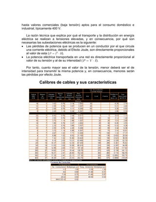 hasta valores comerciales (baja tensión) aptos para el consumo doméstico e
industrial, típicamente 400 V.

   La razón técnica que explica por qué el transporte y la distribución en energía
eléctrica se realizan a tensiones elevadas, y en consecuencia, por qué son
necesarias las subestaciones eléctricas es la siguiente:
   Las pérdidas de potencia que se producen en un conductor por el que circula
   una corriente eléctrica, debido al Efecto Joule, son directamente proporcionales
   al valor de esta (         ).
   La potencia eléctrica transportada en una red es directamente proporcional al
   valor de su tensión y al de su intensidad (          ).

    Por tanto, cuanto mayor sea el valor de la tensión, menor deberá ser el de
intensidad para transmitir la misma potencia y, en consecuencia, menores serán
las pérdidas por efecto Joule.

             Calibres de cables y sus características
 