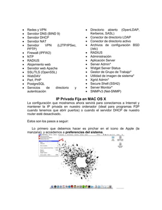 Redes y VPN                              Directorio abierto (OpenLDAP,
Servidor DNS (BIND 9)                    Kerberos, SASL)
Servidor DHCP                            Conector de directorio LDAP
Servidor NAT                             Conector de directorio activo
Servidor     VPN   (L2TP/IPSec,          Archivos de configuración BSD
PPTP)                                    (/etc)
Firewall (IPFW2)                         RADIUS
NTP                                      Administración
RADIUS                                   Aplicación Server
Alojamiento web                          Server Admin*
Servidor web Apache                      Widget Server Status
SSL/TLS (OpenSSL)                        Gestor de Grupo de Trabajo*
WebDAV                                   Utilidad de imagen de sistema*
Perl, PHP                                Xgrid Admin*
PostgreSQL                               Secure Shell (SSH2)
Servicios     de  directorio  y          Server Monitor*
autenticación                            SNMPv3 (Net-SNMP)

                    IP Privada Fija en MAC OS X
La configuración que mostramos ahora servirá para conectarnos a Internet y
mantener la IP privada en nuestro ordenador (ideal para programas P2P
cuando tenemos que abrir puertos) o cuando el servidor DHCP de nuestro
router esté desactivado.

Estos son los pasos a seguir:

  Lo primero que debemos hacer es pinchar en el icono de Apple (la
manzana), y accedemos a preferencias del sistema.
 