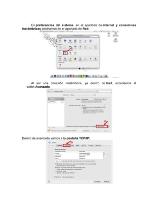 En preferencias del sistema, en el apartado de internet y conexiones
inalámbricas pinchamos en el apartado de Red.




      Al ser una conexión inalámbrica, ya dentro de Red, accedemos al
   botón Avanzado




Dentro de avanzado vamos a la pestaña TCP/IP:
 