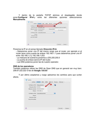 Y dentro de la pestaña TCP/IP abrimos el desplegable donde
pone Configurar IPv4 y entre las diferentes opciones seleccionamos
Manualmente.




Ponemos la IP en el campo llamado Dirección IPv4.
  - Deberemos poner una IP del mismo rango que el router, por ejemplo si el
  router tiene como puerta de enlace 192.168.1.1 pues deberemos poner una IP
  entre 192.168.1.2 y 192.168.1.253.
  - La máscara de subred la ponemos a 255.255.255.0
  - La puerta de enlace será la IP del router.
  - Las DNS podemos poner las de nuestro operador.

DNS de los operadores
También podemos utilizar las DNS de Open DNS que en general van muy bien:
208.67.222.222 O las de Google: 8.8.8.8

       Y por último aceptamos y luego aplicamos los cambios para que surtan
efecto.
 