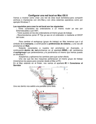 Configurar una red local en Mac OS X
Vamos a mostrar como crear una red de área local doméstica para compartir
archivos e impresoras con otro Mac y con otros sistemas operativos como por
ejemplo Windows 7.

Los requisitos para crear la red local son los siguientes:
  - Tener conectados los ordenadores a un mismo router ya sea por
  Ethernet(cable) o por WiFi.
  - Tener puestos en los dos ordenadores el mismo grupo de trabajo.
  - Recomendamos poner IP Fija ya sea en el ordenador o mediante el DHCP
  del router.

        Para cambiar el workgroup (grupo de trabajo) en Mac tenemos que ir al
símbolo de la manzana, a continuación a preferencias de sistema, y una vez allí
pinchamos en Red.
        Estando conectados a nuestra red pinchamos en Avanzado, a
continuación dentro de red pinchamos en el apartado WINS y allí cambiamos
el workgroupal que pertenecemos y le pondríamos el mismo que hemos puesto
en Windows 7.
        Aceptamos y aplicamos los cambios para que surtan efecto.
        Una vez que las dos maquinas pertenezcan al mismo grupo de trabajo
iniciaríamos los pasos para conectar desde el Mac al PC:
En el Mac estando en el finder, nos vamos al apartado IR > Conectarse al
Servidor




Una vez dentro nos saldrá una pantalla como ésta:
 