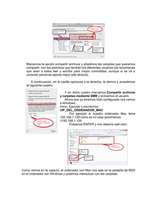 Marcamos la opción compartir archivos y añadimos las carpetas que queramos
   compartir, con los permisos que tendrán los diferentes usuarios (se recomienda
   que sean a todos leer y escribir para mayor comodidad, aunque si se va a
   conectar personas ajenas mejor sólo lectura).

       A continuación, en la casilla opciones a la derecha, le damos y accedemos
   al siguiente cuadro:

                               Y en dicho cuadro marcamos Compartir archivos
                           y carpetas mediante SMB y activamos el usuario.
                               Ahora que ya tenemos todo configurado nos vamos
                           a Windows:
                           Inicio, Ejecutar y escribimos:
                           IP_DEL_ORDENADOR_MAC
                                   Por ejemplo si nuestro ordenador Mac tiene
                           192.168.1.129 como es mi caso pondríamos:
                           192.168.1.129
                                   Pulsamos ENTER y nos debería salir esto:




Como vemos en la captura, el ordenador con Mac nos sale en la pestaña de RED
en el ordenador con Windows y podemos interactuar con las carpetas.
 