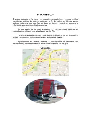 PRODGYN PLUS
Empresa dedicada a la venta de productos ginecológicos y equipo médico,
manejan un sistema de base de datos con el fin de agilizar las labores que se
realizan en la empresa, este flujo de datos los lleva a requerir un acceso a la
información por parte de múltiples usuarios.

      Así que dentro la empresa se maneja un gran número de equipos, los
cuales llevaron a la empresa a la elaboración del Site.

      La empresa cuenta con una base de datos de productos en existencia y
está en contacto con su matriz ubicada en la ciudad de México.

       Agradecemos su amable atención y consideración al ofrecernos sus
instalaciones y permitirnos obtener informaciòn acerca de sus equipos

                                 Ubicación
 