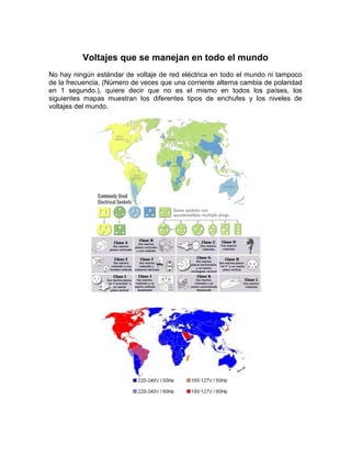 Voltajes que se manejan en todo el mundo
No hay ningún estándar de voltaje de red eléctrica en todo el mundo ni tampoco
de la frecuencia, (Número de veces que una corriente alterna cambia de polaridad
en 1 segundo.), quiere decir que no es el mismo en todos los países, los
siguientes mapas muestran los diferentes tipos de enchufes y los niveles de
voltajes del mundo.
 