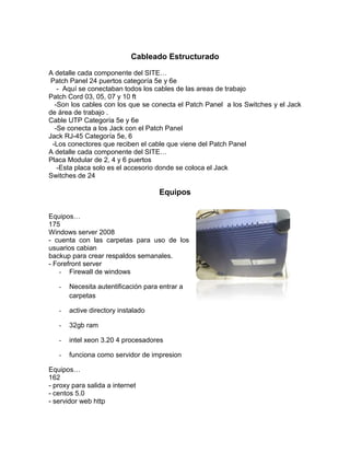 Cableado Estructurado
A detalle cada componente del SITE…
 Patch Panel 24 puertos categoría 5e y 6e
   - Aquí se conectaban todos los cables de las areas de trabajo
Patch Cord 03, 05, 07 y 10 ft
  -Son los cables con los que se conecta el Patch Panel a los Switches y el Jack
de área de trabajo .
Cable UTP Categoría 5e y 6e
  -Se conecta a los Jack con el Patch Panel
Jack RJ-45 Categoría 5e, 6
 -Los conectores que reciben el cable que viene del Patch Panel
A detalle cada componente del SITE…
Placa Modular de 2, 4 y 6 puertos
   -Esta placa solo es el accesorio donde se coloca el Jack
Switches de 24

                                     Equipos

Equipos…
175
Windows server 2008
- cuenta con las carpetas para uso de los
usuarios cabian
backup para crear respaldos semanales.
- Forefront server
    - Firewall de windows

   -   Necesita autentificación para entrar a
       carpetas

   -   active directory instalado

   -   32gb ram

   -   intel xeon 3.20 4 procesadores

   -   funciona como servidor de impresion

Equipos…
162
- proxy para salida a internet
- centos 5.0
- servidor web http
 
