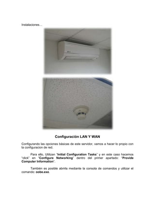 Instalaciones…




                       Configuración LAN Y WAN
Configurando las opciones básicas de este servidor, vamos a hacer lo propio con
la configuracion de red.

       Para ello, Utilizan “Initial Configuration Tasks” y en este caso hacemos
“click” en “Configure Networking” dentro del primer apartado: “Provide
Computer Information“.

     También es posible abrirla mediante la consola de comandos y utilizar el
comando: oobe.exe.
 