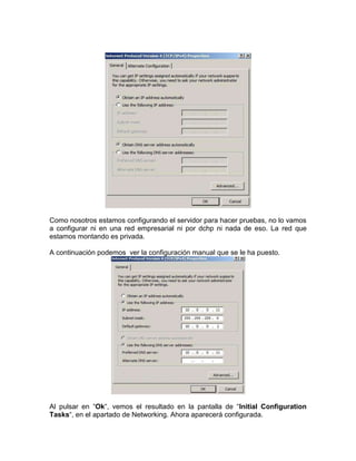 Como nosotros estamos configurando el servidor para hacer pruebas, no lo vamos
a configurar ni en una red empresarial ni por dchp ni nada de eso. La red que
estamos montando es privada.

A continuación podemos ver la configuración manual que se le ha puesto.




Al pulsar en “Ok“, vemos el resultado en la pantalla de “Initial Configuration
Tasks“, en el apartado de Networking. Ahora aparecerá configurada.
 